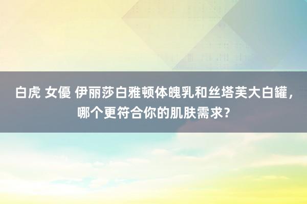 白虎 女優 伊丽莎白雅顿体魄乳和丝塔芙大白罐，哪个更符合你的肌肤需求？