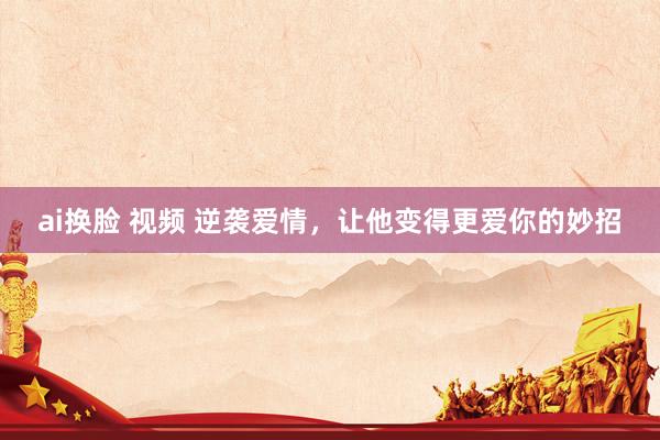 ai换脸 视频 逆袭爱情，让他变得更爱你的妙招
