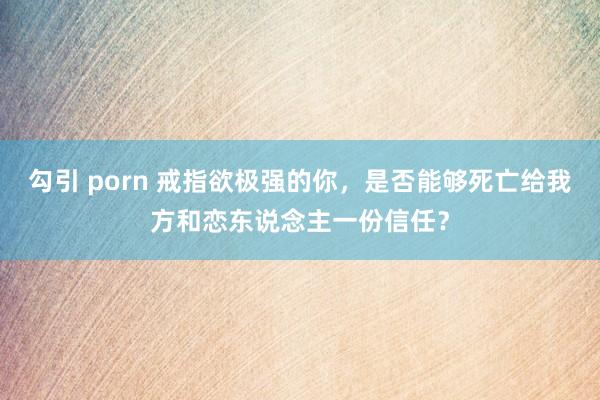 勾引 porn 戒指欲极强的你，是否能够死亡给我方和恋东说念主一份信任？