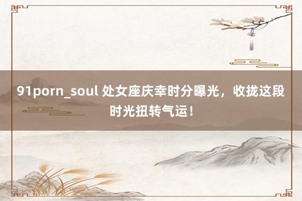 91porn_soul 处女座庆幸时分曝光，收拢这段时光扭转气运！