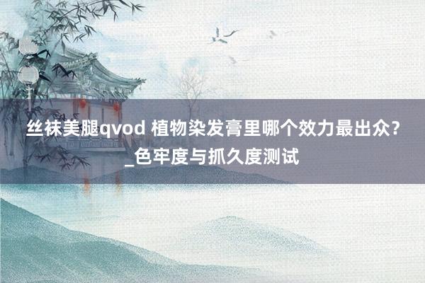 丝袜美腿qvod 植物染发膏里哪个效力最出众？_色牢度与抓久度测试