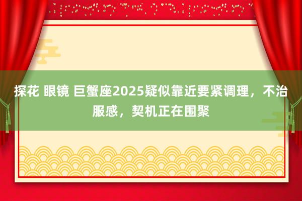 探花 眼镜 巨蟹座2025疑似靠近要紧调理，不治服感，契机正在围聚