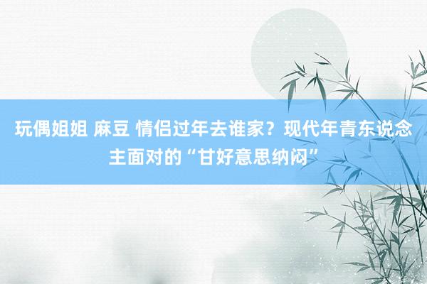 玩偶姐姐 麻豆 情侣过年去谁家？现代年青东说念主面对的“甘好意思纳闷”