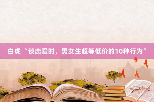白虎 “谈恋爱时，男女生超等低价的10种行为”
