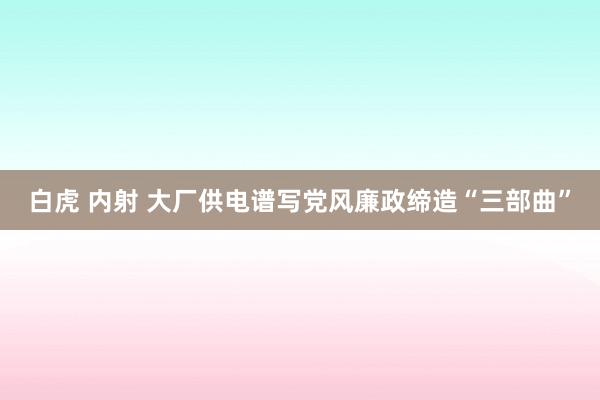 白虎 内射 大厂供电谱写党风廉政缔造“三部曲”