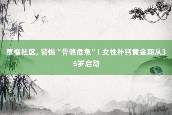 草榴社区, 警惕“骨骼危急”! 女性补钙黄金期从35岁启动