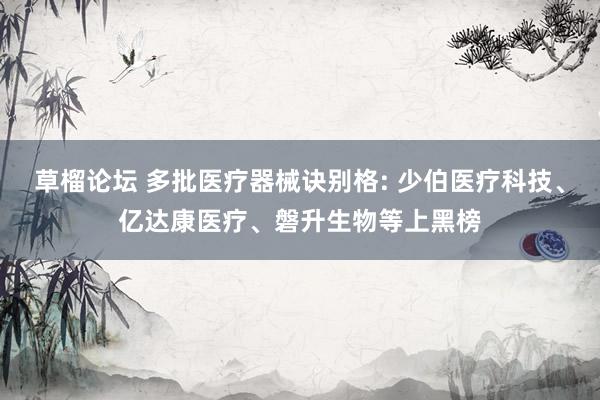 草榴论坛 多批医疗器械诀别格: 少伯医疗科技、亿达康医疗、磐升生物等上黑榜