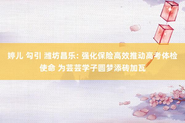 婷儿 勾引 潍坊昌乐: 强化保险高效推动高考体检使命 为芸芸学子圆梦添砖加瓦