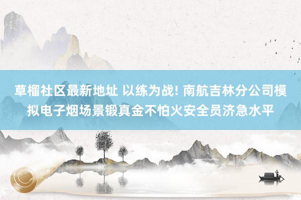 草榴社区最新地址 以练为战! 南航吉林分公司模拟电子烟场景锻真金不怕火安全员济急水平