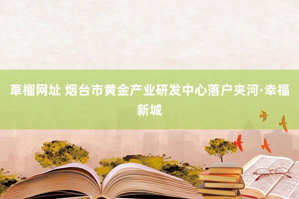 草榴网址 烟台市黄金产业研发中心落户夹河·幸福新城
