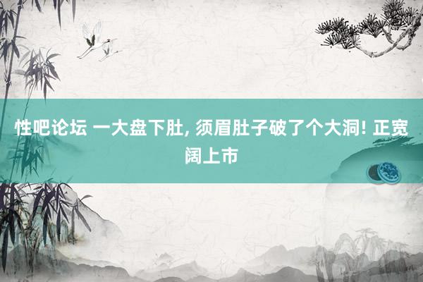 性吧论坛 一大盘下肚, 须眉肚子破了个大洞! 正宽阔上市