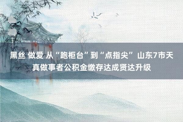 黑丝 做爱 从“跑柜台”到“点指尖” 山东7市天真做事者公积金缴存达成贤达升级