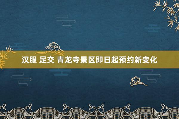 汉服 足交 青龙寺景区即日起预约新变化