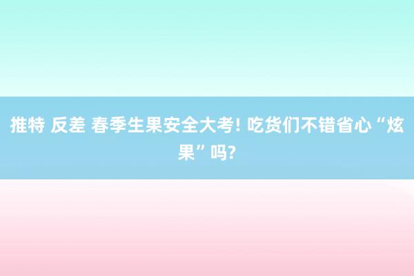 推特 反差 春季生果安全大考! 吃货们不错省心“炫果”吗?