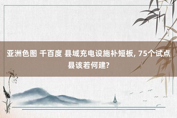 亚洲色图 千百度 县域充电设施补短板, 75个试点县该若何建?