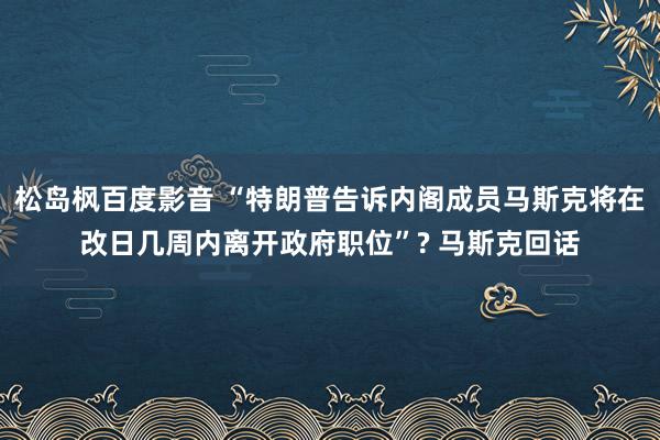 松岛枫百度影音 “特朗普告诉内阁成员马斯克将在改日几周内离开政府职位”? 马斯克回话
