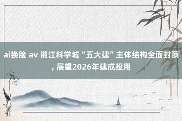 ai换脸 av 湘江科学城“五大建”主体结构全面封顶, 展望2026年建成投用