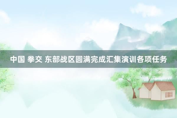 中国 拳交 东部战区圆满完成汇集演训各项任务