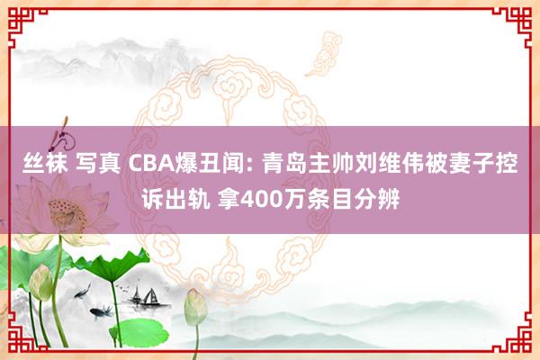丝袜 写真 CBA爆丑闻: 青岛主帅刘维伟被妻子控诉出轨 拿400万条目分辨