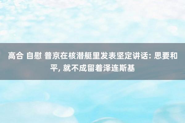 高合 自慰 普京在核潜艇里发表坚定讲话: 思要和平, 就不成留着泽连斯基