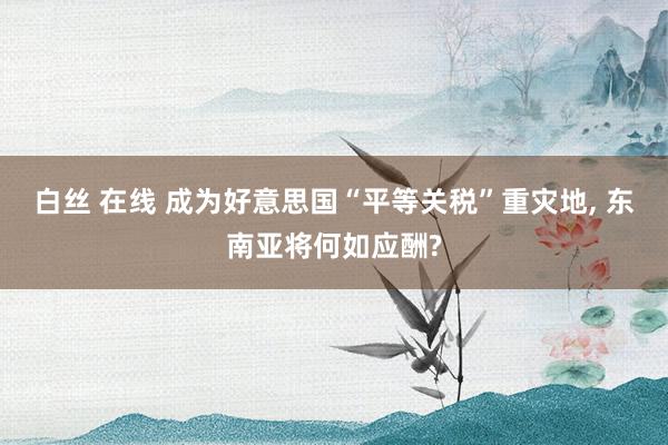 白丝 在线 成为好意思国“平等关税”重灾地, 东南亚将何如应酬?