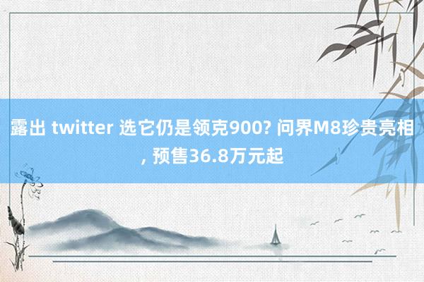 露出 twitter 选它仍是领克900? 问界M8珍贵亮相, 预售36.8万元起