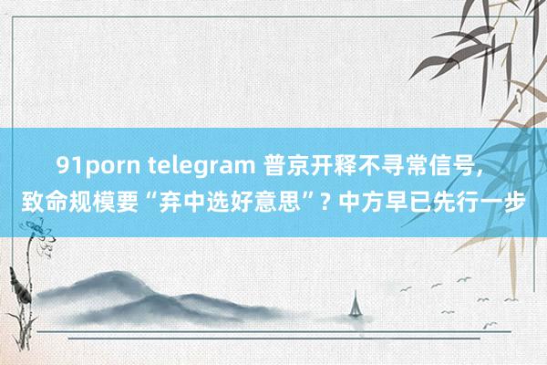 91porn telegram 普京开释不寻常信号, 致命规模要“弃中选好意思”? 中方早已先行一步