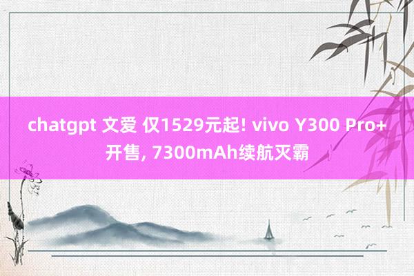 chatgpt 文爱 仅1529元起! vivo Y300 Pro+开售, 7300mAh续航灭霸
