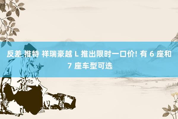 反差 推特 祥瑞豪越 L 推出限时一口价! 有 6 座和 7 座车型可选