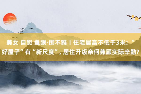 美女 自慰 鱼眼·围不雅丨住宅层高不低于3米: “好屋子”有“新尺度”, 居住升级奈何兼顾实际辛勤?
