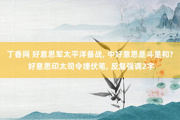 丁香网 好意思军太平洋备战, 中好意思是斗是和? 好意思印太司令埋伏笔, 反复强调2字