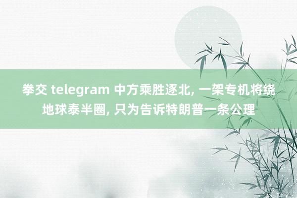拳交 telegram 中方乘胜逐北, 一架专机将绕地球泰半圈, 只为告诉特朗普一条公理