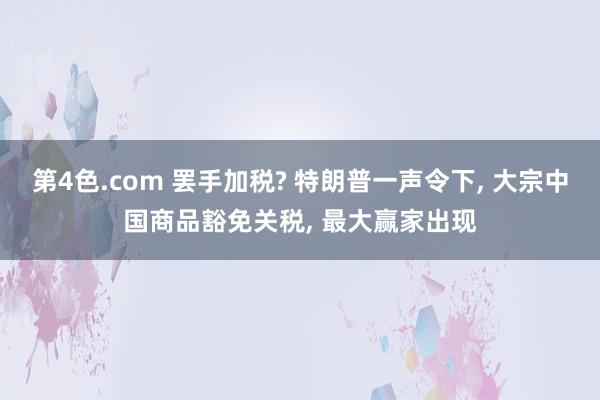 第4色.com 罢手加税? 特朗普一声令下, 大宗中国商品豁免关税, 最大赢家出现