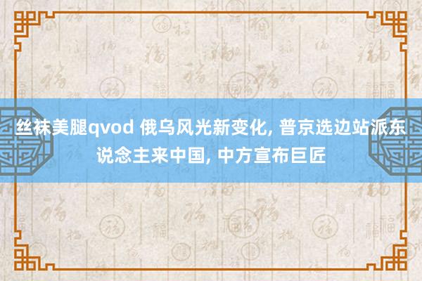 丝袜美腿qvod 俄乌风光新变化, 普京选边站派东说念主来中国, 中方宣布巨匠