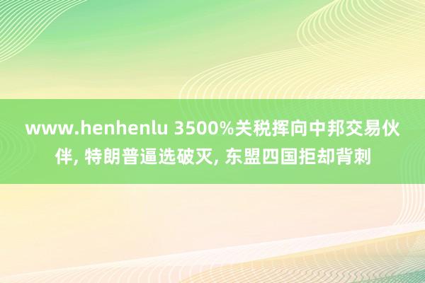 www.henhenlu 3500%关税挥向中邦交易伙伴, 特朗普逼选破灭, 东盟四国拒却背刺
