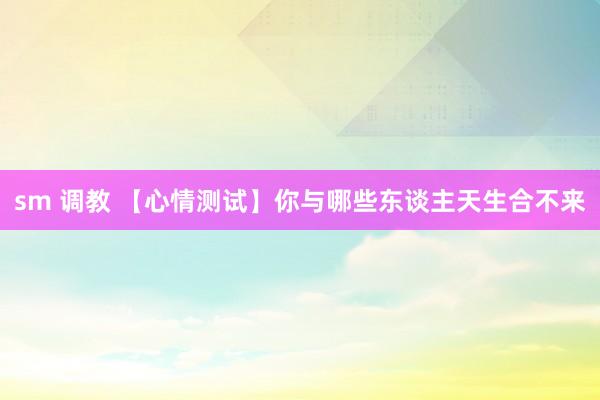 sm 调教 【心情测试】你与哪些东谈主天生合不来