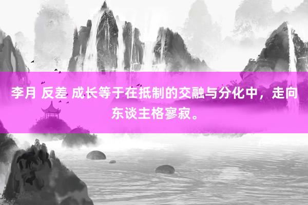 李月 反差 成长等于在抵制的交融与分化中，走向东谈主格寥寂。