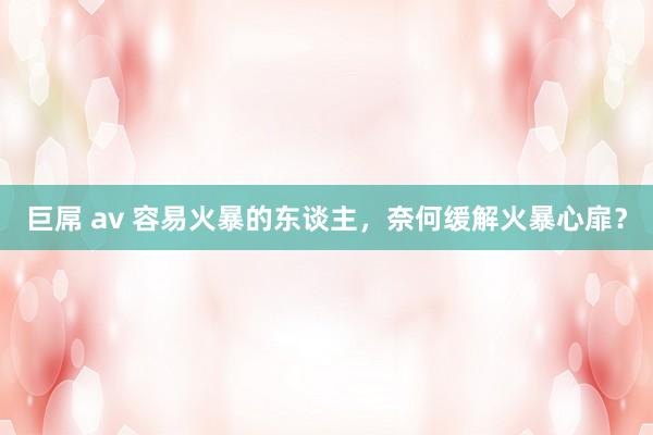 巨屌 av 容易火暴的东谈主，奈何缓解火暴心扉？