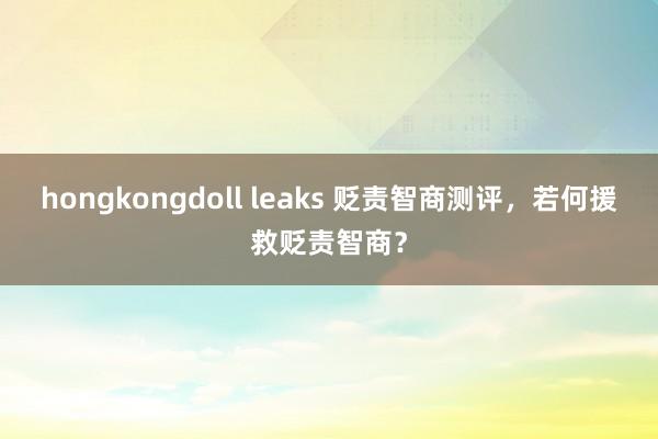 hongkongdoll leaks 贬责智商测评，若何援救贬责智商？