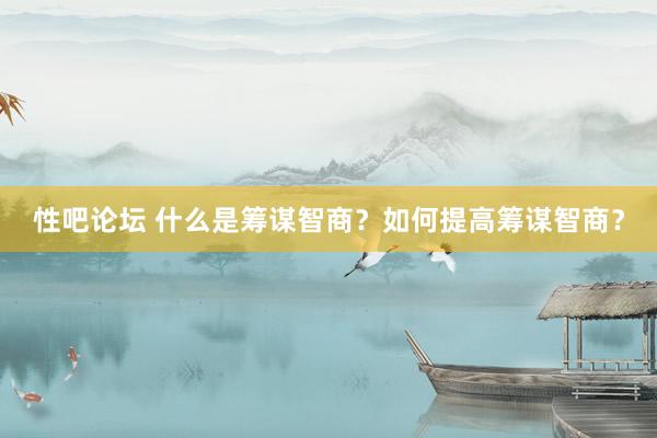 性吧论坛 什么是筹谋智商？如何提高筹谋智商？