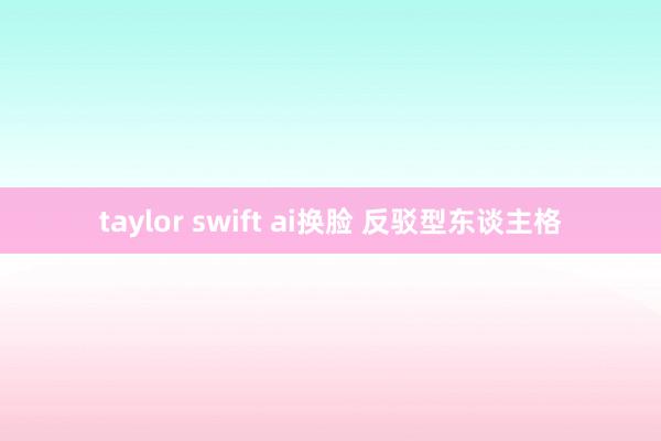 taylor swift ai换脸 反驳型东谈主格
