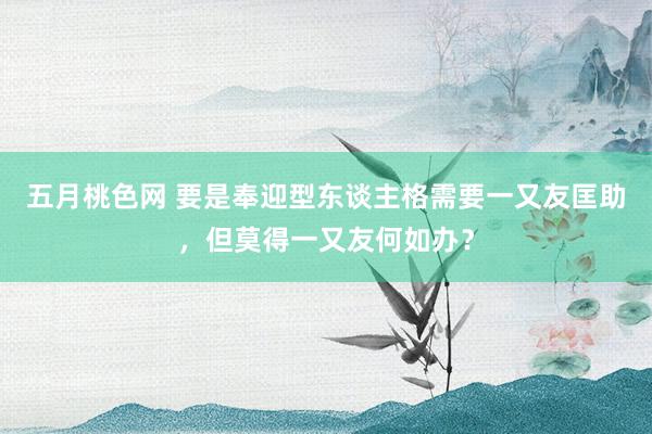 五月桃色网 要是奉迎型东谈主格需要一又友匡助，但莫得一又友何如办？