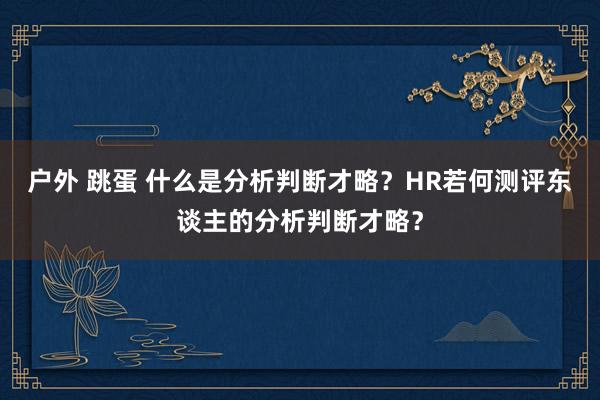 户外 跳蛋 什么是分析判断才略？HR若何测评东谈主的分析判断才略？