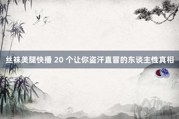 丝袜美腿快播 20 个让你盗汗直冒的东谈主性真相