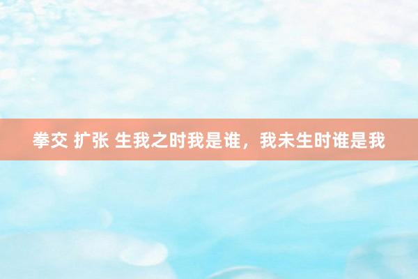 拳交 扩张 生我之时我是谁，我未生时谁是我