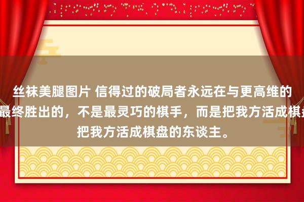 丝袜美腿图片 信得过的破局者永远在与更高维的我方抵拒，最终胜出的，不是最灵巧的棋手，而是把我方活成棋盘的东谈主。