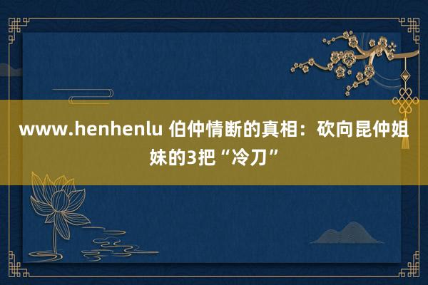 www.henhenlu 伯仲情断的真相:砍向昆仲姐妹的3把“冷刀”
