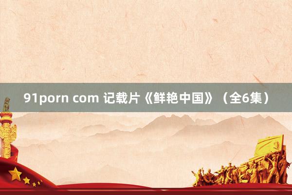 91porn com 记载片《鲜艳中国》（全6集）