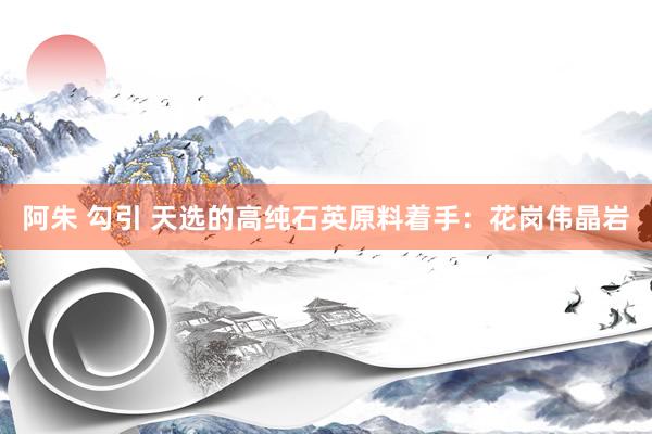 阿朱 勾引 天选的高纯石英原料着手：花岗伟晶岩