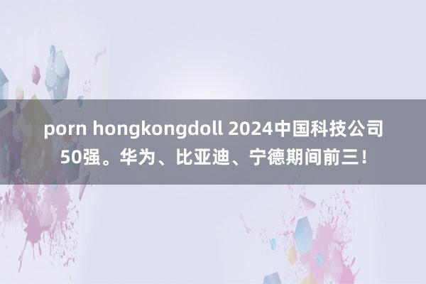 porn hongkongdoll 2024中国科技公司50强。华为、比亚迪、宁德期间前三！